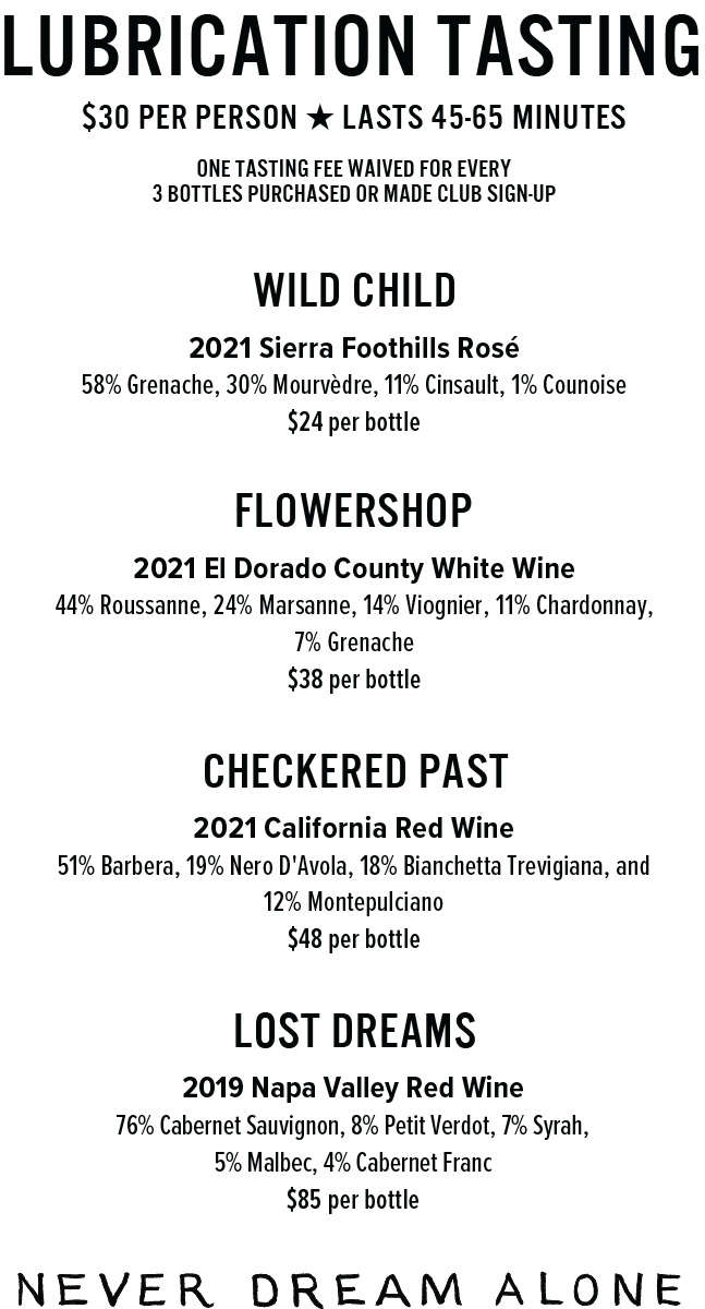 $30 PER PERSON ★ LASTS 45-65 MinUTESOne tasting fee waived for every3 bottles purchased or MADE Club sign-up2019 Napa Valley Red Wine76% Cabernet Sauvignon, 8% Petit Verdot, 7% Syrah, 5% Malbec, 4% Cabernet Franc$85 per bottlelost dreams2021 California Red Wine51% Barbera, 19% Nero D'Avola, 18% Bianchetta Trevigiana, and 12% Montepulciano$48 per bottleCHECKERED PAST2021 El Dorado County White Wine44% Roussanne, 24% Marsanne, 14% Viognier, 11% Chardonnay,   7% Grenache$38 per bottleFLOWERSHOP2021 Sierra Foothills Rosé 58% Grenache, 30% Mourvèdre, 11% Cinsault, 1% Counoise$24 per bottleWILD CHILDLubrication Tasting
