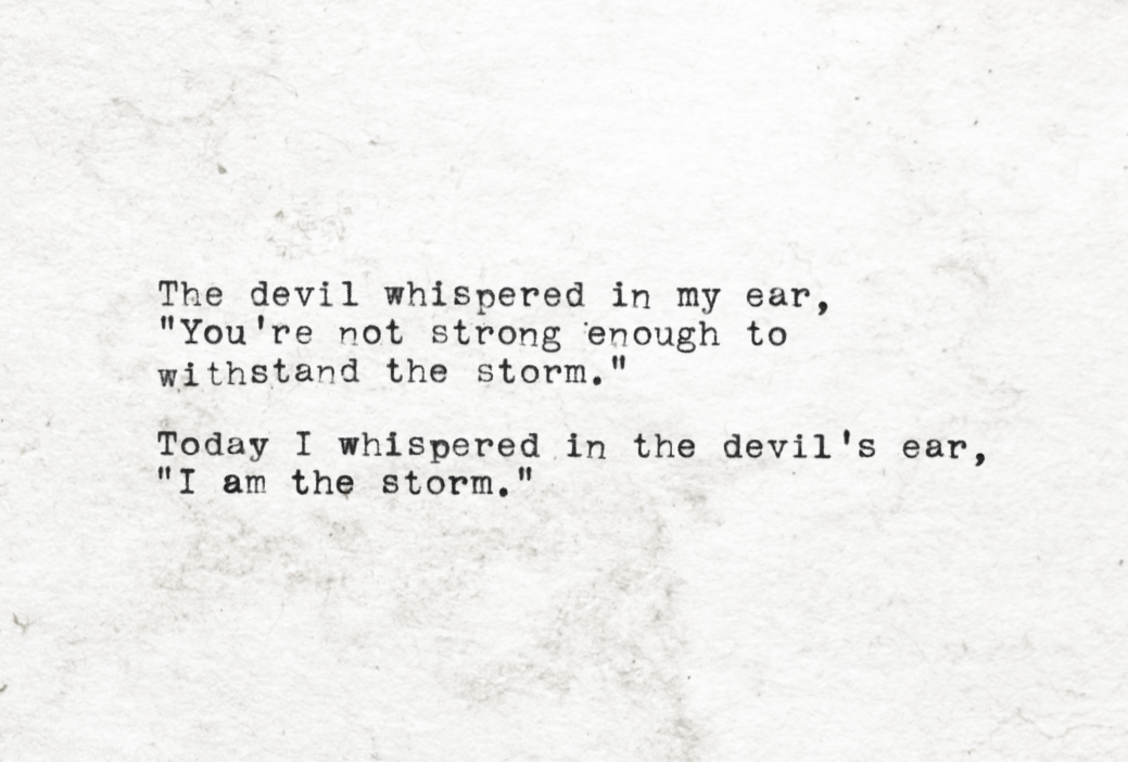 The devil whispered in my ear, you're not strong enough to withstand the storm. Today, I whispered in the devil's ear, I am the storm.
